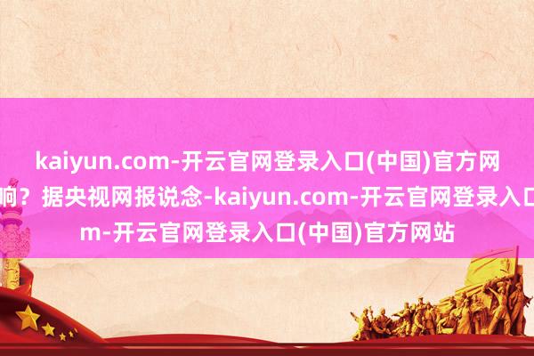 kaiyun.com-开云官网登录入口(中国)官方网站对你我有何影响?据央视网报说念-kaiyun.com-开云官网登录入口(中国)官方网站