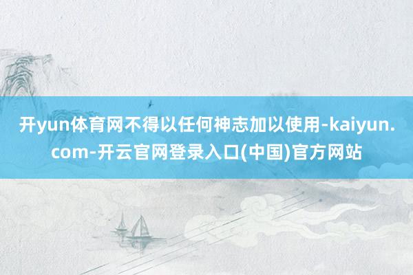 开yun体育网不得以任何神志加以使用-kaiyun.com-开云官网登录入口(中国)官方网站