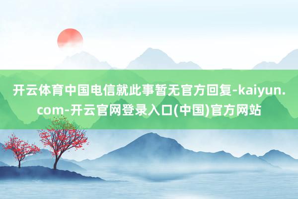 开云体育中国电信就此事暂无官方回复-kaiyun.com-开云官网登录入口(中国)官方网站