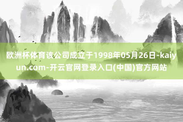 欧洲杯体育该公司成立于1998年05月26日-kaiyun.com-开云官网登录入口(中国)官方网站