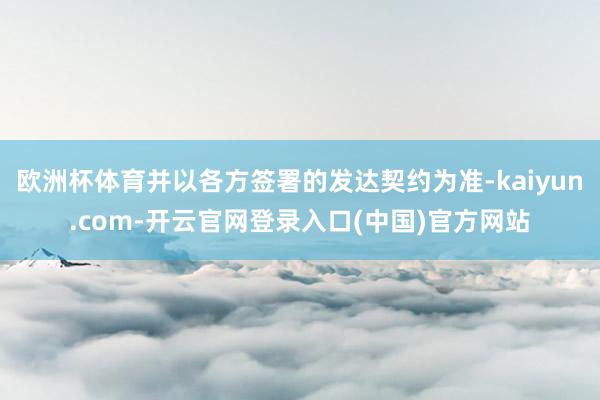 欧洲杯体育并以各方签署的发达契约为准-kaiyun.com-开云官网登录入口(中国)官方网站