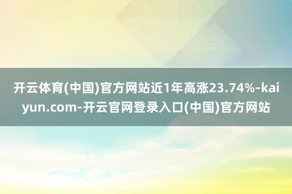 开云体育(中国)官方网站近1年高涨23.74%-kaiyun.com-开云官网登录入口(中国)官方网站