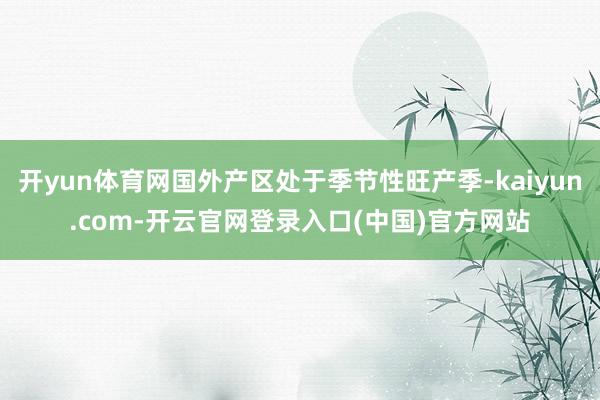 开yun体育网国外产区处于季节性旺产季-kaiyun.com-开云官网登录入口(中国)官方网站