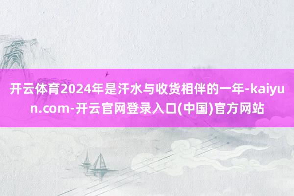 开云体育2024年是汗水与收货相伴的一年-kaiyun.com-开云官网登录入口(中国)官方网站
