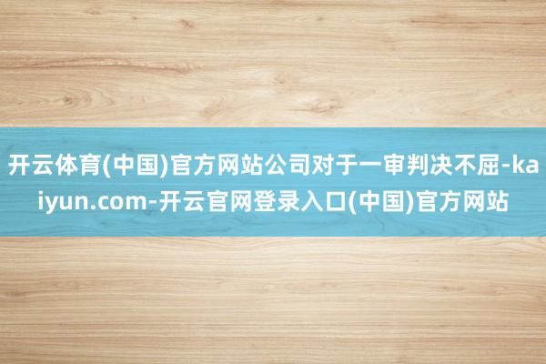 开云体育(中国)官方网站公司对于一审判决不屈-kaiyun.com-开云官网登录入口(中国)官方网站