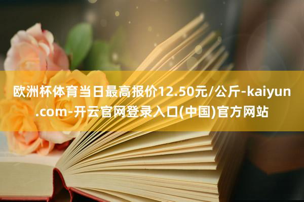欧洲杯体育当日最高报价12.50元/公斤-kaiyun.com-开云官网登录入口(中国)官方网站