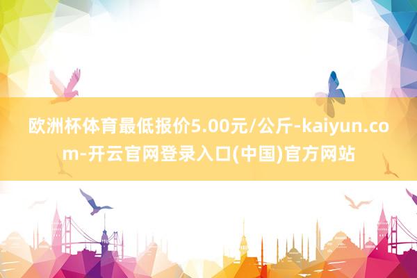 欧洲杯体育最低报价5.00元/公斤-kaiyun.com-开云官网登录入口(中国)官方网站