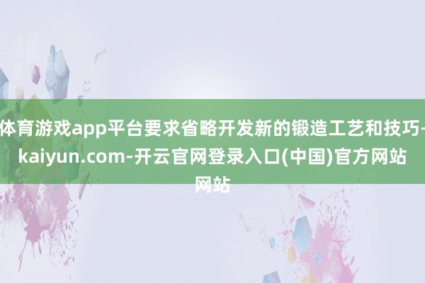 体育游戏app平台要求省略开发新的锻造工艺和技巧-kaiyun.com-开云官网登录入口(中国)官方网站