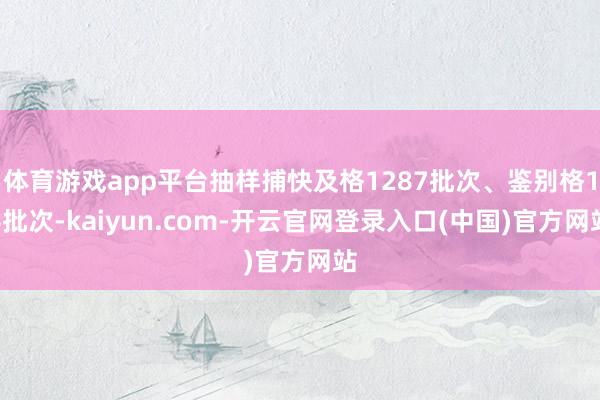 体育游戏app平台抽样捕快及格1287批次、鉴别格14批次-kaiyun.com-开云官网登录入口(中国)官方网站