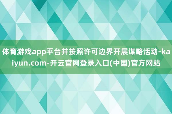 体育游戏app平台并按照许可边界开展谋略活动-kaiyun.com-开云官网登录入口(中国)官方网站