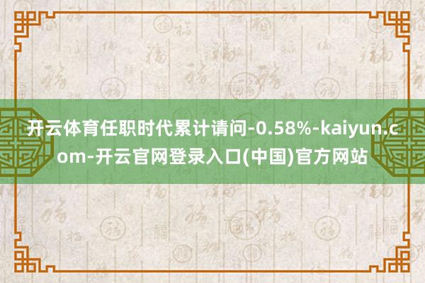 开云体育任职时代累计请问-0.58%-kaiyun.com-开云官网登录入口(中国)官方网站