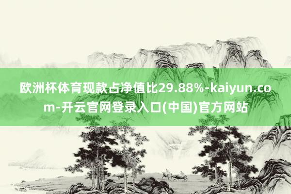 欧洲杯体育现款占净值比29.88%-kaiyun.com-开云官网登录入口(中国)官方网站
