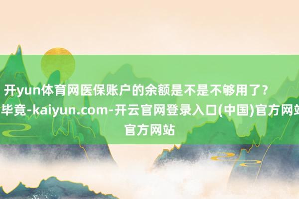 开yun体育网医保账户的余额是不是不够用了? 毕竟-kaiyun.com-开云官网登录入口(中国)官方网站