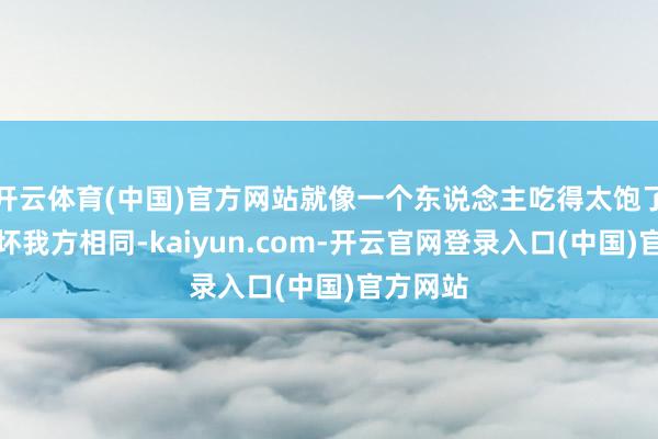 开云体育(中国)官方网站就像一个东说念主吃得太饱了容易胀坏我方相同-kaiyun.com-开云官网登录入口(中国)官方网站