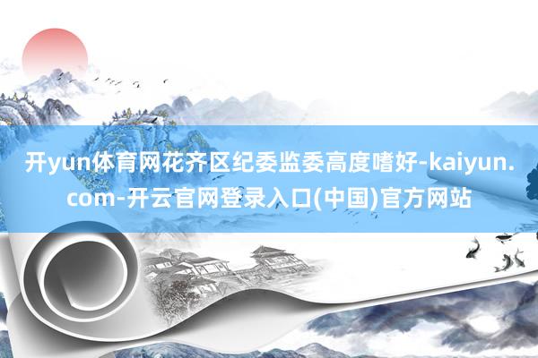开yun体育网花齐区纪委监委高度嗜好-kaiyun.com-开云官网登录入口(中国)官方网站