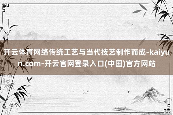开云体育网络传统工艺与当代技艺制作而成-kaiyun.com-开云官网登录入口(中国)官方网站