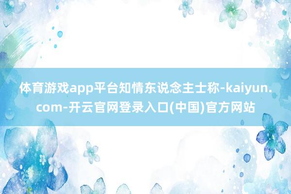 体育游戏app平台　　知情东说念主士称-kaiyun.com-开云官网登录入口(中国)官方网站