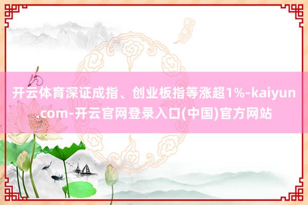 开云体育深证成指、创业板指等涨超1%-kaiyun.com-开云官网登录入口(中国)官方网站