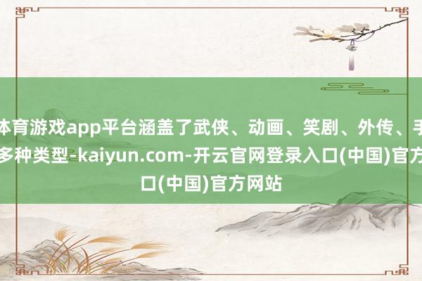 体育游戏app平台涵盖了武侠、动画、笑剧、外传、手脚等多种类型-kaiyun.com-开云官网登录入口(中国)官方网站