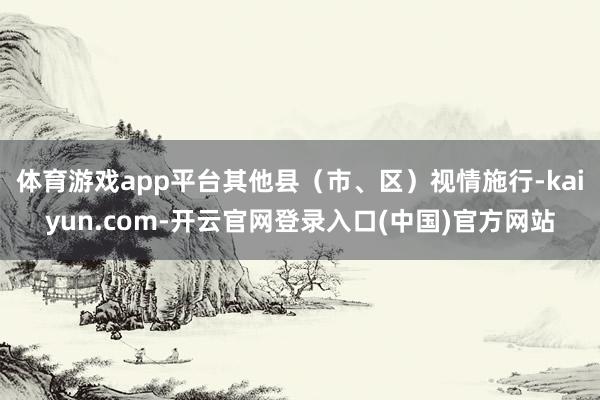 体育游戏app平台其他县（市、区）视情施行-kaiyun.com-开云官网登录入口(中国)官方网站