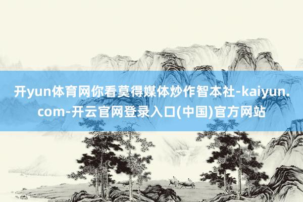 开yun体育网你看莫得媒体炒作智本社-kaiyun.com-开云官网登录入口(中国)官方网站