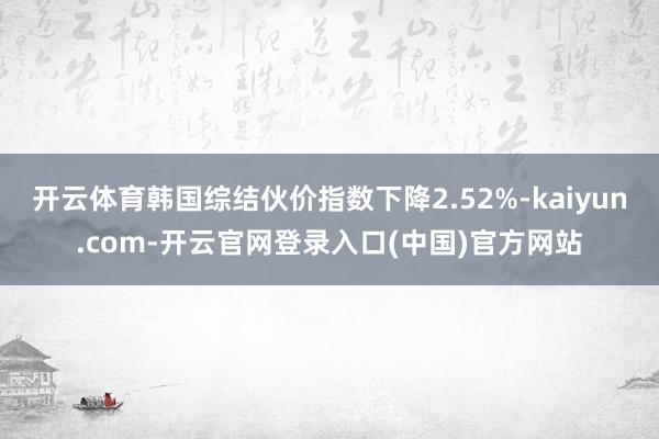 开云体育韩国综结伙价指数下降2.52%-kaiyun.com-开云官网登录入口(中国)官方网站
