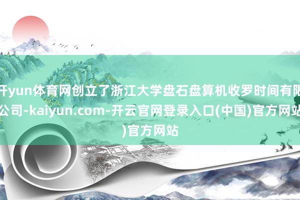 开yun体育网创立了浙江大学盘石盘算机收罗时间有限公司-kaiyun.com-开云官网登录入口(中国)官方网站