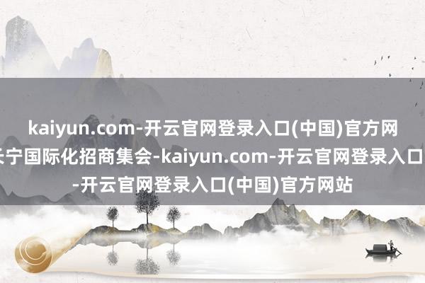 kaiyun.com-开云官网登录入口(中国)官方网站进一步拓展长宁国际化招商集会-kaiyun.com-开云官网登录入口(中国)官方网站