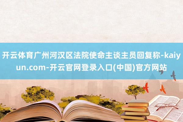 开云体育广州河汉区法院使命主谈主员回复称-kaiyun.com-开云官网登录入口(中国)官方网站