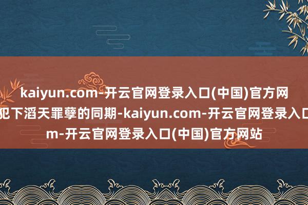 kaiyun.com-开云官网登录入口(中国)官方网站就在英法联军犯下滔天罪孽的同期-kaiyun.com-开云官网登录入口(中国)官方网站