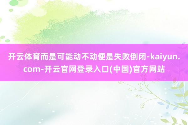 开云体育而是可能动不动便是失败倒闭-kaiyun.com-开云官网登录入口(中国)官方网站
