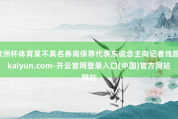 欧洲杯体育某不具名券商保荐代表东说念主向记者线路-kaiyun.com-开云官网登录入口(中国)官方网站