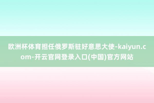 欧洲杯体育担任俄罗斯驻好意思大使-kaiyun.com-开云官网登录入口(中国)官方网站