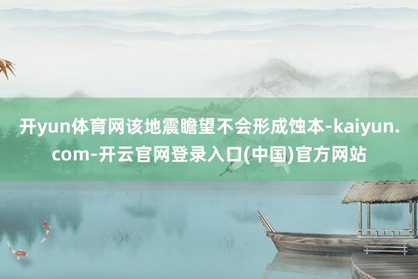 开yun体育网该地震瞻望不会形成蚀本-kaiyun.com-开云官网登录入口(中国)官方网站