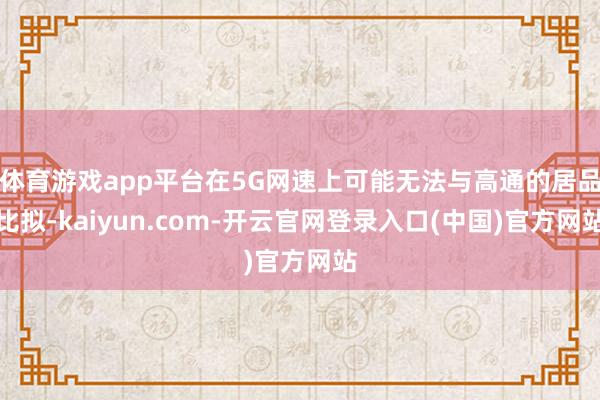 体育游戏app平台在5G网速上可能无法与高通的居品比拟-kaiyun.com-开云官网登录入口(中国)官方网站