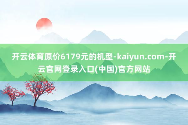 开云体育原价6179元的机型-kaiyun.com-开云官网登录入口(中国)官方网站