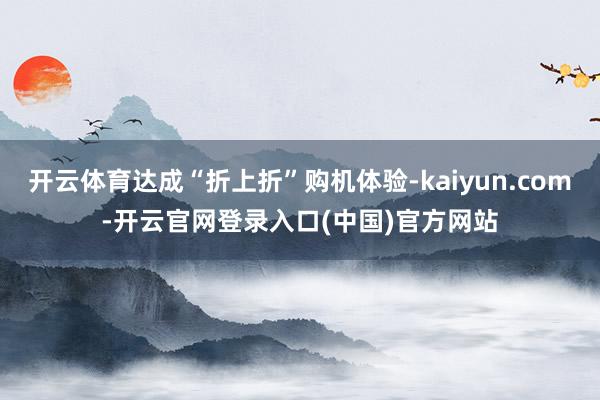 开云体育达成“折上折”购机体验-kaiyun.com-开云官网登录入口(中国)官方网站