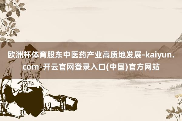 欧洲杯体育股东中医药产业高质地发展-kaiyun.com-开云官网登录入口(中国)官方网站