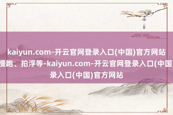 kaiyun.com-开云官网登录入口(中国)官方网站如快走、慢跑、拍浮等-kaiyun.com-开云官网登录入口(中国)官方网站