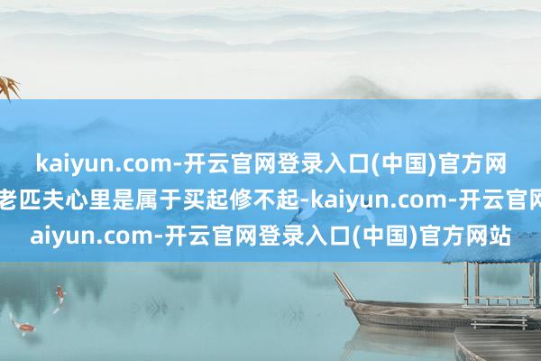 kaiyun.com-开云官网登录入口(中国)官方网站这种车在咱们这种鄙俚老匹夫心里是属于买起修不起-kaiyun.com-开云官网登录入口(中国)官方网站
