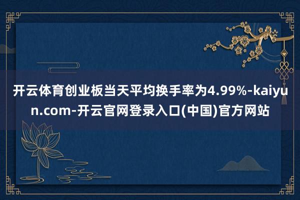 开云体育创业板当天平均换手率为4.99%-kaiyun.com-开云官网登录入口(中国)官方网站