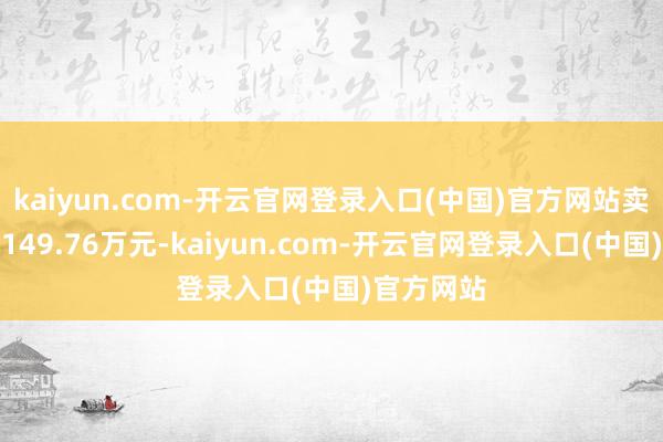 kaiyun.com-开云官网登录入口(中国)官方网站卖出金额为149.76万元-kaiyun.com-开云官网登录入口(中国)官方网站