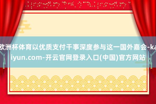 欧洲杯体育以优质支付干事深度参与这一国外嘉会-kaiyun.com-开云官网登录入口(中国)官方网站