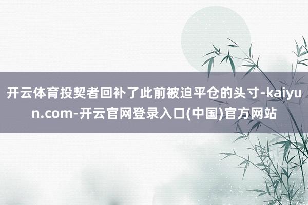 开云体育投契者回补了此前被迫平仓的头寸-kaiyun.com-开云官网登录入口(中国)官方网站