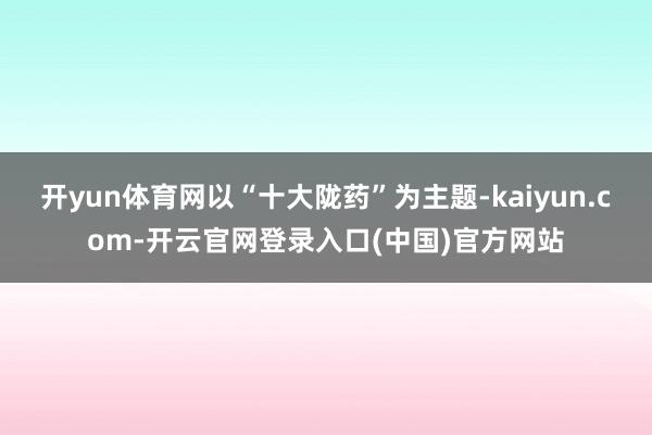 开yun体育网以“十大陇药”为主题-kaiyun.com-开云官网登录入口(中国)官方网站