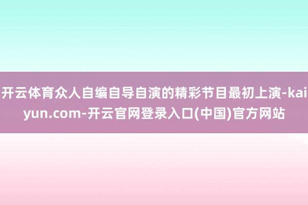 开云体育众人自编自导自演的精彩节目最初上演-kaiyun.com-开云官网登录入口(中国)官方网站