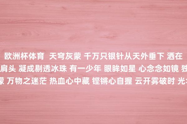 欧洲杯体育  天穹灰蒙 千万只银针从天外垂下 洒在地面 碎成纯洁盐粒 落在肩头 凝成剔透冰珠 有一少年 眼眸如星 心念念如镜 独行宇宙间 感宇宙之迷濛 万物之迷茫 热血心中藏 铿锵心自握 云开雾破时 光华自洞开 冻雨寒了宇宙 冻了田野 无法凝结少年的心 以及遐想 拖累裁剪：唐子韬 发布于：北京市-kaiyun.com-开云官网登录入口(中国)官方网站
