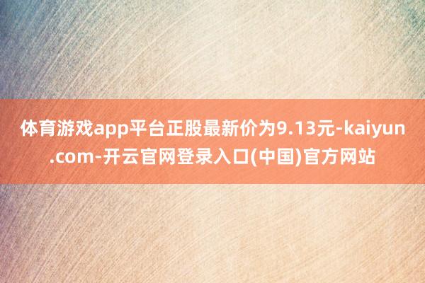 体育游戏app平台正股最新价为9.13元-kaiyun.com-开云官网登录入口(中国)官方网站