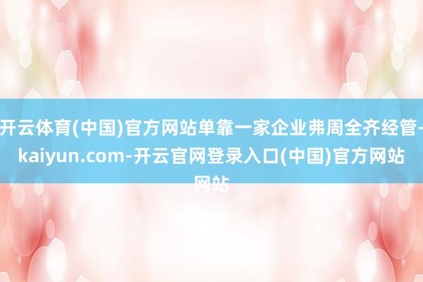 开云体育(中国)官方网站单靠一家企业弗周全齐经管-kaiyun.com-开云官网登录入口(中国)官方网站