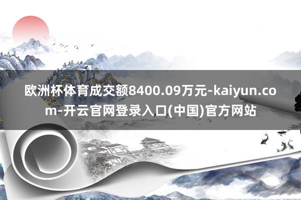 欧洲杯体育成交额8400.09万元-kaiyun.com-开云官网登录入口(中国)官方网站